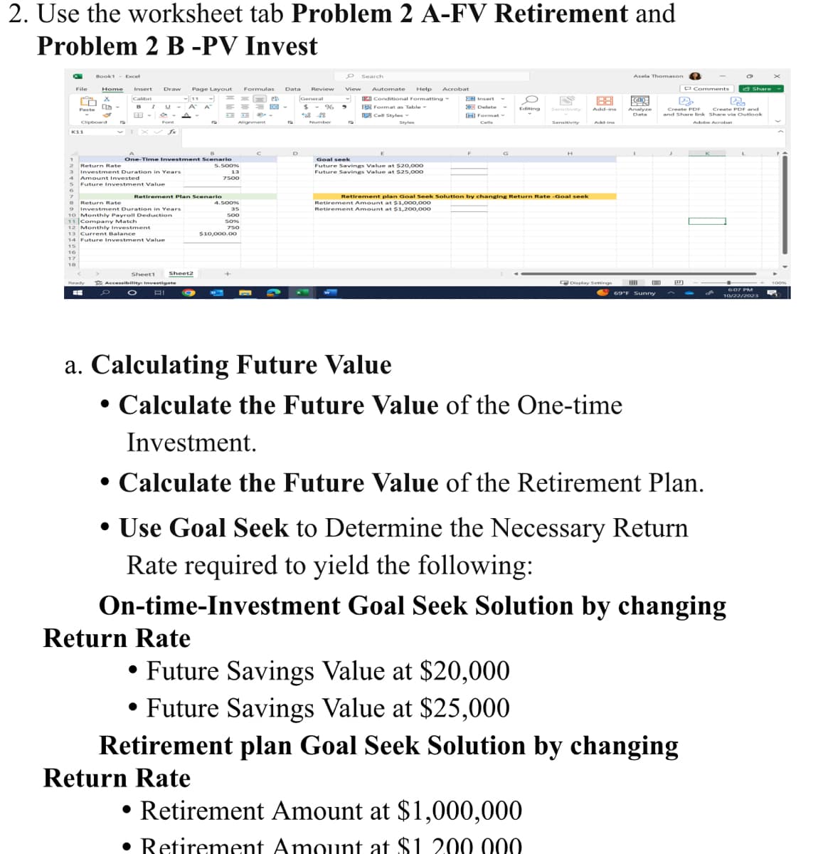 2. Use the worksheet tab Problem 2 A-FV Retirement and
Problem 2 B -PV Invest
K
File
6
7
ñ
Paste
K11
16
17
18
Book1 - Excel
Clipboard
Home Insert
Calibri
X
Dr-
Ready
B I U
89-
Draw Page Layout Formulas Data Review View
== 28
M =100-
Font
2 Return Rate
3 Investment Duration in Years
4 Amount Invested
Future Investment Value
fx
One-Time Investment Scena
Return Rate
9Investment Duration in Years
10 Monthly Payroll Deduction
11 Company Match
12 Monthly Investment
13 Current Balance
14 Future Investment Value
15
Sheet1
11
A A
A-
Retirement Plan Scenario
Sheet2
Accessibility: Investigate
D O AI
19
9
Return Rate
=
5.500%
13
7500
Alignment
4.500%
35
500
50%
750
$10,000.00
19
D
O Search
General
-
$ % 9
68 28
Number
Automate Help Acrobat
Conditional Formatting
W
Format as Table
Cell Styles -
Styles
Goal seek
Future Savings Value at $20,000
Future Savings Value at $25,000
Insert
Delete
Format -
Cells
G
O
dating
FS
Sensitivity
Retirement plan Goal Seek Solution by changing Return Rate-Goal seek
Retirement Amount at $1,000,000
Retirement Amount at $1,200,000
• Retirement Amount at $1,000,000
• Retirement Amount at $1. 200.000
H
1881
Add-ins
Add-ins
Display Settings
Asela Thomason
KCLD
Analyze
Data
69°F Sunny
P Comments
• Future Savings Value at $20,000
• Future Savings Value at $25,000
Retirement plan Goal Seek Solution by changing
Return Rate
D
PR
Create PDF
Create PDF and
and Share link Share via Outlook
Adobe Acrobat
a. Calculating Future Value
• Calculate the Future Value of the One-time
Investment.
• Calculate the Future Value of the Retirement Plan.
• Use Goal Seek to Determine the Necessary Return
Rate required to yield the following:
On-time-Investment Goal Seek Solution by changing
S
Share
6:07 PM
10/22/2023
100%
5