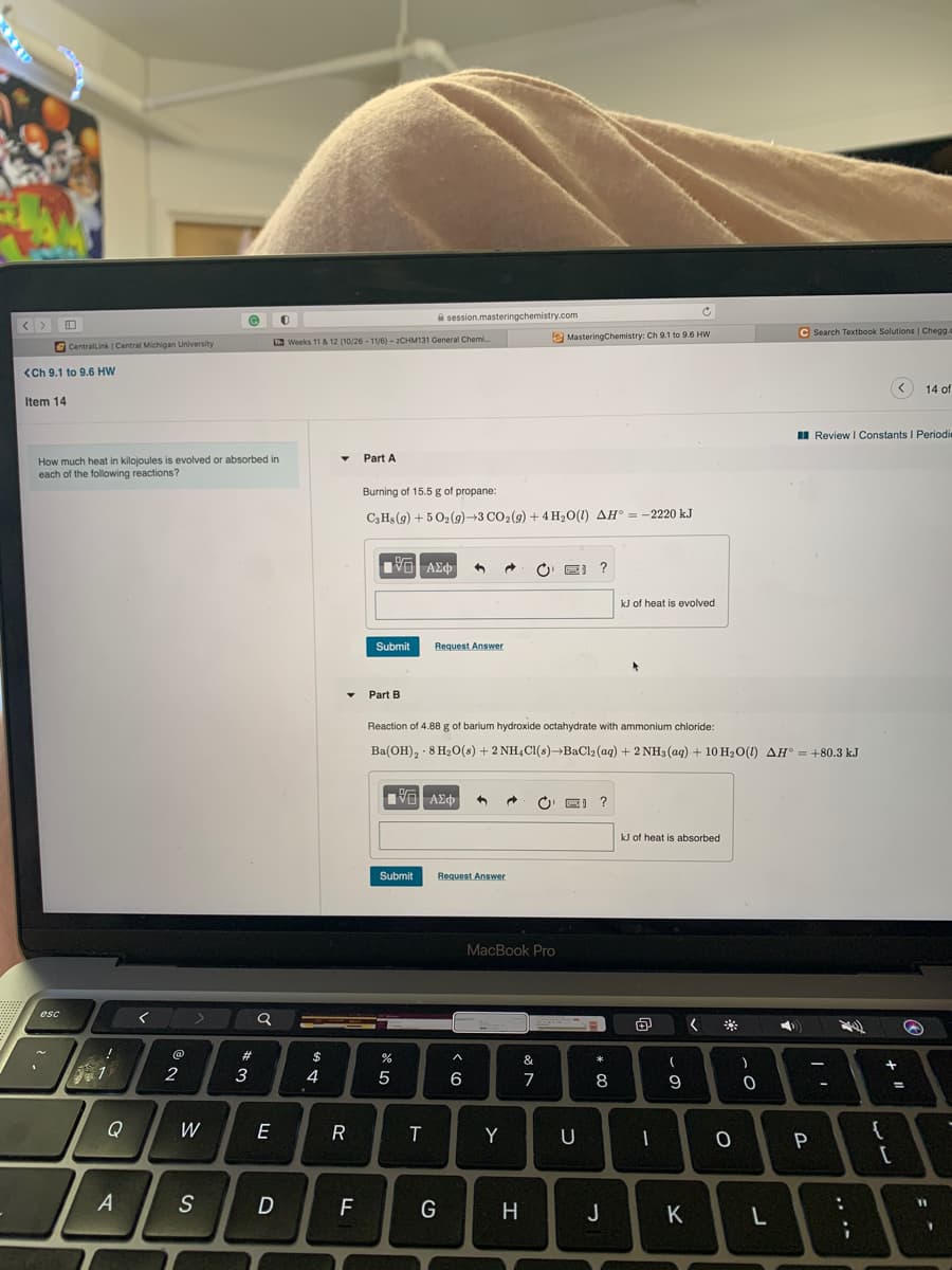 A session.masteringchemistry.com
C Search Textbook Solutions | Chegg.
e MasteringChemistry: Ch 9.1 to 9.6 HW
C CentralLink | Central Michigan University
a Weeks 11& 12 (10/26 - 11/6) - 2CHM131 General Chemi.
<Ch 9.1 to 9.6 HW
14 of
Item 14
I Review I Constants I Periodie
How much heat in kilojoules is evolved or absorbed in
each of the following reactions?
Part A
Burning of 15.5 g of propane:
C3HS (g) + 5 O2(9)→3 CO2(9) + 4 H2O(1) AH° = -2220 kJ
Πνα ΑΣφ
kJ of heat is evolved
Submit
Request Answer
Part B
Reaction of 4.88 g of barium hydroxide octahydrate with ammonium chloride:
Ba(OH), · 8 H2o(s) + 2 NH,Cl(s)BaCl2 (aq) + 2 NH3 (aq) + 10 H20(1) AH° = +80.3 kJ
VO AEO
kJ of heat is absorbed
Submit
Request Answer
MacBook Pro
esc
23
$
&
2
6
7
8
%3D
Q
W
E
R
Y
U
P
A
S
F
G
H
J
K
.. .-
