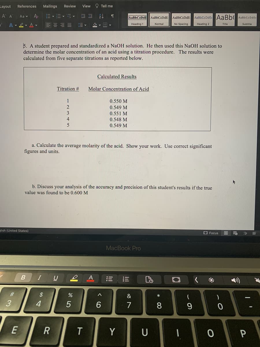 Layout
Mailings
Review
View O Tell me
References
A A
Aa v
A
E v E- E v
AaBbCcDdE AaBb( AaBbCcDdE
AaBbCcDdl
AaBbCcDdE
AaBbCcDdE
A 2 A v
E = = E E
v田v
No Spacing
Heading 2
Heading 1
Normal
Title
Subtitie
5. A student prepared and standardized a NaOH solution. He then used this NaOH solution to
determine the molar concentration of an acid using a titration procedure. The results were
calculated from five separate titrations as reported below.
Calculated Results
Titration #
Molar Concentration of Acid
1
0.550 M
0.549 M
3
0.551 M
4
0.548 M
0.549 M
a. Calculate the average molarity of the acid. Show your work. Use correct significant
figures and units.
b. Discuss your analysis of the accuracy and precision of this student's results if the true
value was found to be 0.600 M
lish (United States)
E Focus
MacBook Pro
I
U
A
23
$
&
*
)
3
4
6.
7
E
T
Y
U
* 00
