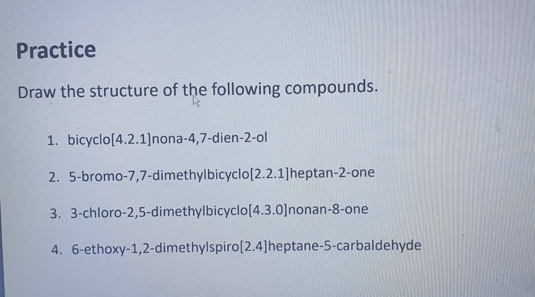 Practice
Draw the structure of the following compounds.
1. bicyclo [4.2.1]nona-4,7-dien-2-ol
2. 5-bromo-7,7-dimethylbicyclo [2.2.1]heptan-2-one
3. 3-chloro-2,5-dimethylbicyclo[4.3.0]nonan-8-one
4.
6-ethoxy-1,2-dimethylspiro [2.4]heptane-5-carbaldehyde