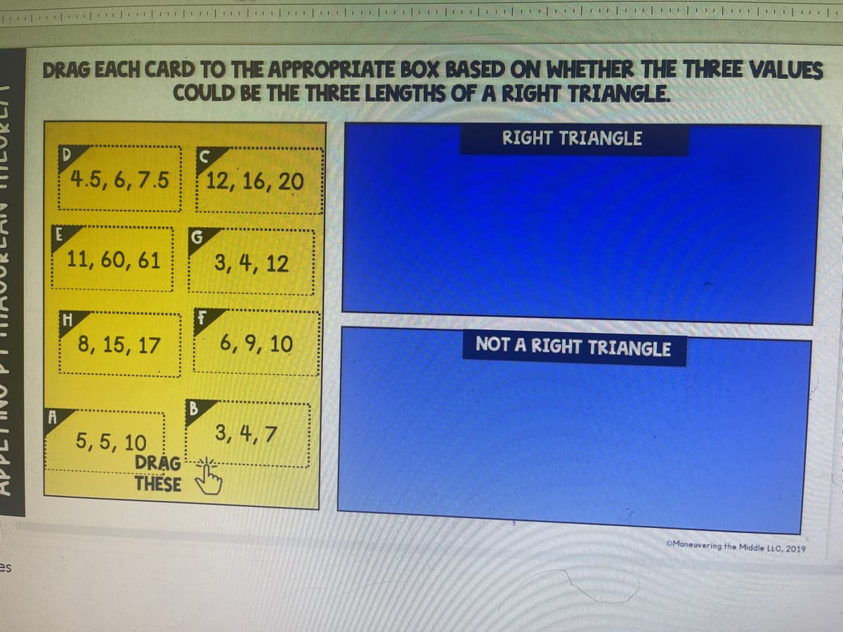 DRAG EACH CARD TO THE APPROPRIATE BOX BASED ON WHETHER THE THREE VALUES
COULD BE THE THREE LENGTHS OF A RIGHT TRIANGLE.
RIGHT TRIANGLE
4.5, 6, 7.5
12, 16, 20
11, 60, 61
3, 4, 12
8, 15, 17
6, 9, 10
NOT A RIGHT TRIANGLE
B
A
3, 4, 7
5, 5, 10
DRÁG
THESE
OManeuvering the Middle LLC, 2019
es
