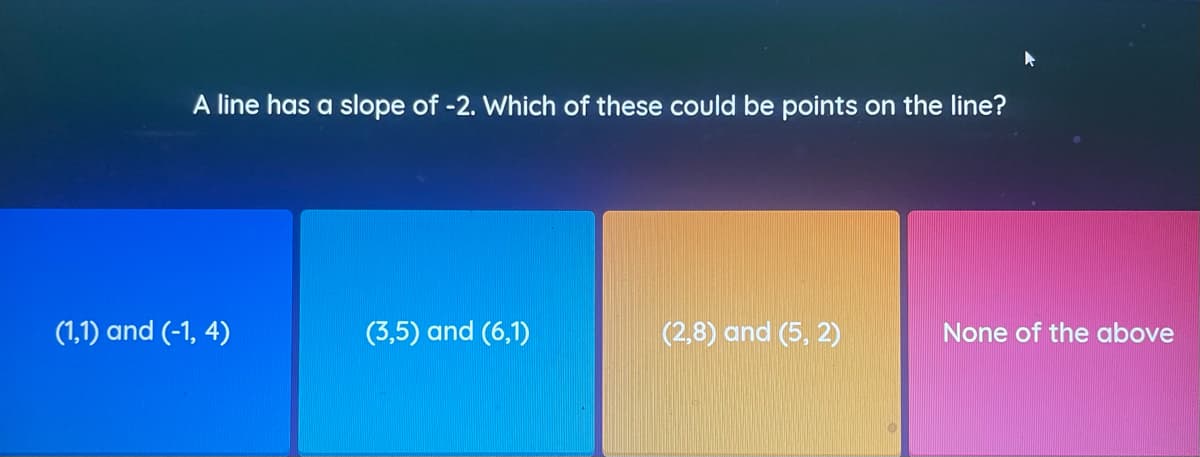 A line has a slope of -2. Which of these could be points on the line?
(1,1) and (-1, 4)
(3,5) and (6,1)
(2,8) and (5, 2)
None of the above
