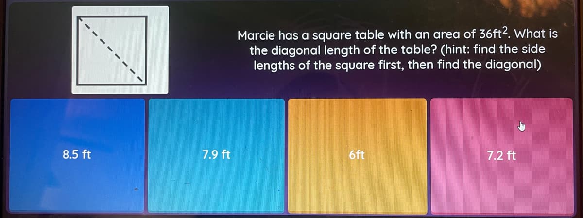 Marcie has a square table with an area of 36ft2. What is
the diagonal length of the table? (hint: find the side
lengths of the square first, then find the diagonal)
8.5 ft
7.9 ft
6ft
7.2 ft
