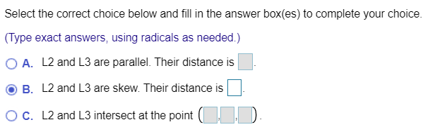 Select the correct choice below and fill in the answer box(es) to complete your choice.
(Type exact answers, using radicals as needed.)
O A. L2 and L3 are parallel. Their distance is
B. L2 and L3 are skew. Their distance is
OC. L2 and L3 intersect at the point ( D
