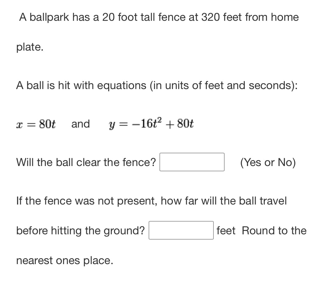 A ballpark has a 20 foot tall fence at 320 feet from home
plate.
A ball is hit with equations (in units of feet and seconds):
x = 80t and y = -16t² + 80t
Will the ball clear the fence?
(Yes or No)
If the fence was not present, how far will the ball travel
before hitting the ground?
nearest ones place.
feet Round to the