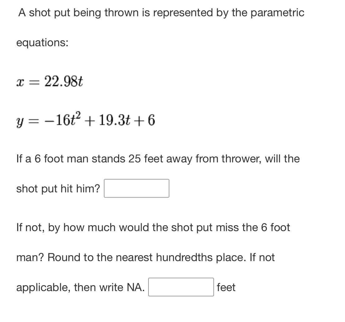 A shot put being thrown is represented by the parametric
equations:
x = 22.98t
y = -16t² + 19.3t+6
If a 6 foot man stands 25 feet away from thrower, will the
shot put hit him?
If not, by how much would the shot put miss the 6 foot
man? Round to the nearest hundredths place. If not
applicable, then write NA.
feet