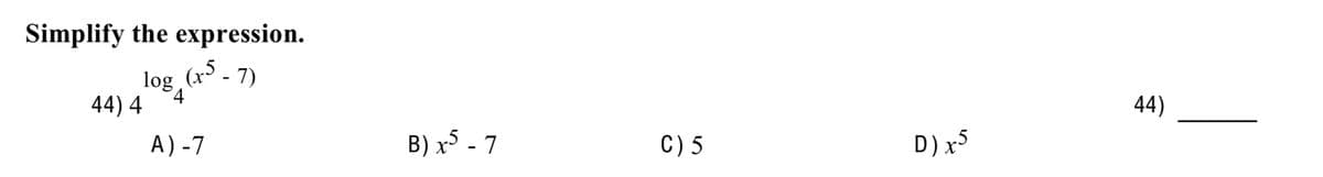 Simplify the expression.
log (x5 - 7)
4
44) 4
A) -7
B) x5 - 7
C) 5
D) x5
44)