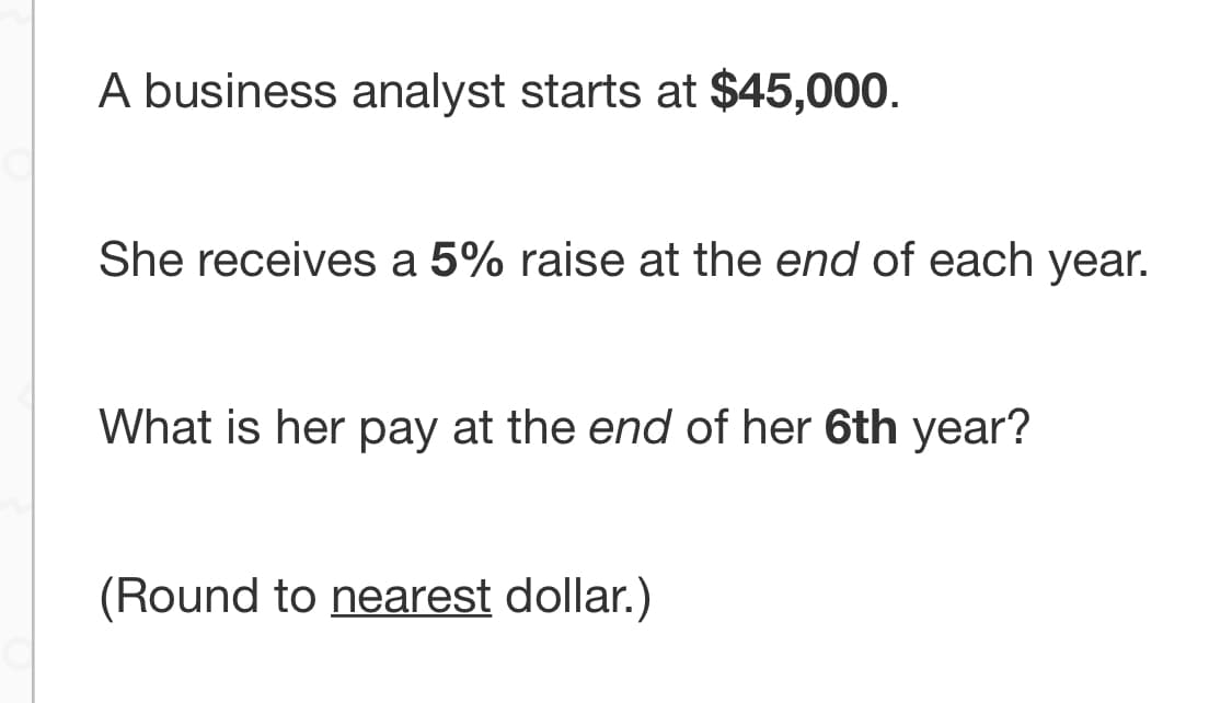 A business analyst starts at $45,000.
She receives a 5% raise at the end of each year.
What is her pay at the end of her 6th year?
(Round to nearest dollar.)