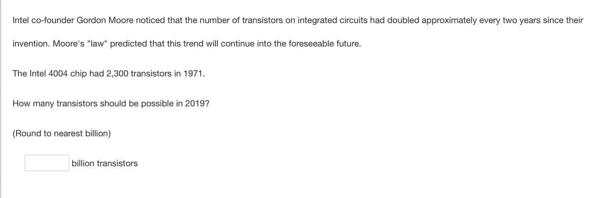 Intel co-founder Gordon Moore noticed that the number of transistors on integrated circuits had doubled approximately every two years since their
invention. Moore's "law" predicted that this trend will continue into the foreseeable future.
The Intel 4004 chip had 2,300 transistors in 1971.
How many transistors should be possible in 2019?
(Round to nearest billion)
billion transistors