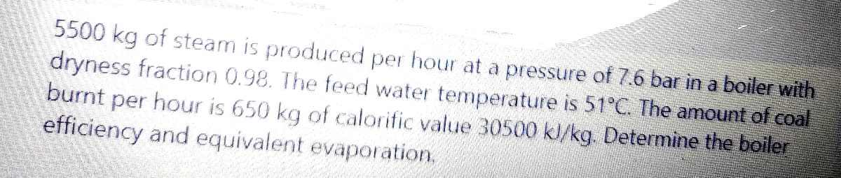 5500 kg of steam is produced per hour at a pressure of 7.6 bar in a boiler with
dryness fraction 0.98. The feed water temperature is 51°C. The amount of coal
burnt per hour is 650 kg of calorific value 30500 kl/kg. Determine the boiler
efficiency and equivalent evaporation,
