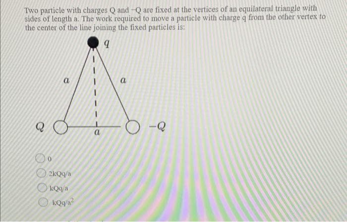 Two particle with charges Q and -Q are fixed at the vertices of an equilateral triangle with
sides of length a. The work required to move a particle with charge q from the other vertex to
the center of the line joining the fixed particles is:
a
Q
-Q
a
O 2kQq/a
OkQqa
O kQq/a?
