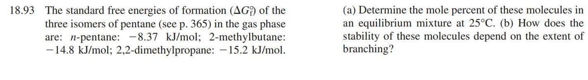 18.93 The standard free energies of formation (AG) of the
three isomers of pentane (see p. 365) in the gas phase
are: n-pentane: -8.37 kJ/mol; 2-methylbutane:
-14.8 kJ/mol; 2,2-dimethylpropane: -15.2 kJ/mol.
(a) Determine the mole percent of these molecules in
an equilibrium mixture at 25°C. (b) How does the
stability of these molecules depend on the extent of
branching?
