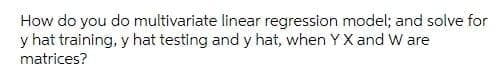 How do you do multivariate linear regression model; and solve for
y hat training, y hat testing and y hat, when Y X and W are
matrices?
