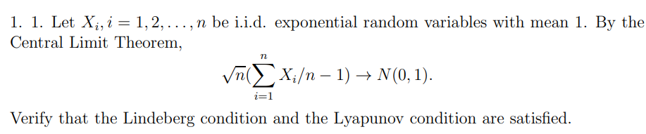 1. 1. Let X;, i = 1, 2, ..., n be i.i.d. exponential random variables with mean 1. By the
Central Limit Theorem,
%3D
Vn( X;/n – 1) → N(0, 1).
i=1
Verify that the Lindeberg condition and the Lyapunov condition are satisfied.
