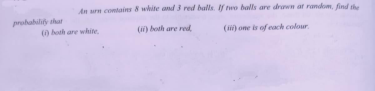 An urn contains 8 white and 3 red balls. If two balls are drawn at random, find the
probability that
(i) both are white,
(ii) both are red,
(iii) one is of each colour.
