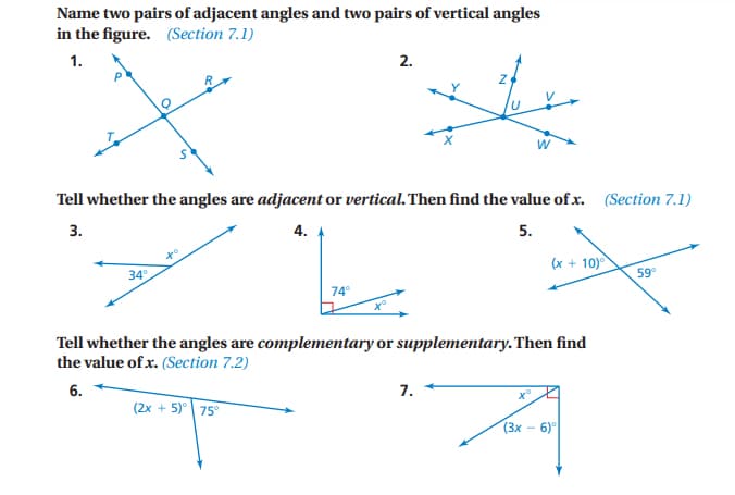 Name two pairs of adjacent angles and two pairs of vertical angles
in the figure. (Section 7.1)
1.
2.
W
Tell whether the angles are adjacent or vertical. Then find the value of x. (Section 7.1)
4.
5.
+o
34°
(x + 10)
59
74
Tell whether the angles are complementary or supplementary.Then find
the value of x. (Section 7.2)
6.
7.
(2x + 5)° 75
(3x - 6)
3.

