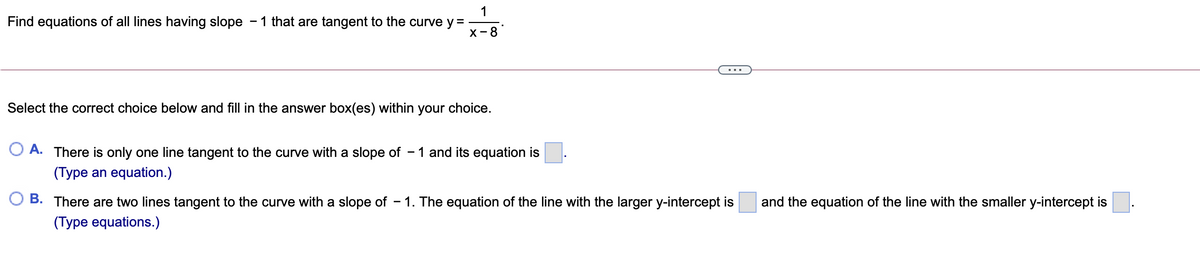 1
Find equations of all lines having slope - 1 that are tangent to the curve y=
х -8
...
Select the correct choice below and fill in the answer box(es) within your choice.
A. There is only one line tangent to the curve with a slope of
- 1 and its equation is
(Type an equation.)
B. There are two lines tangent to the curve with a slope of
- 1. The equation of the line with the larger y-intercept is
and the equation of the line with the smaller y-intercept is
(Type equations.)
