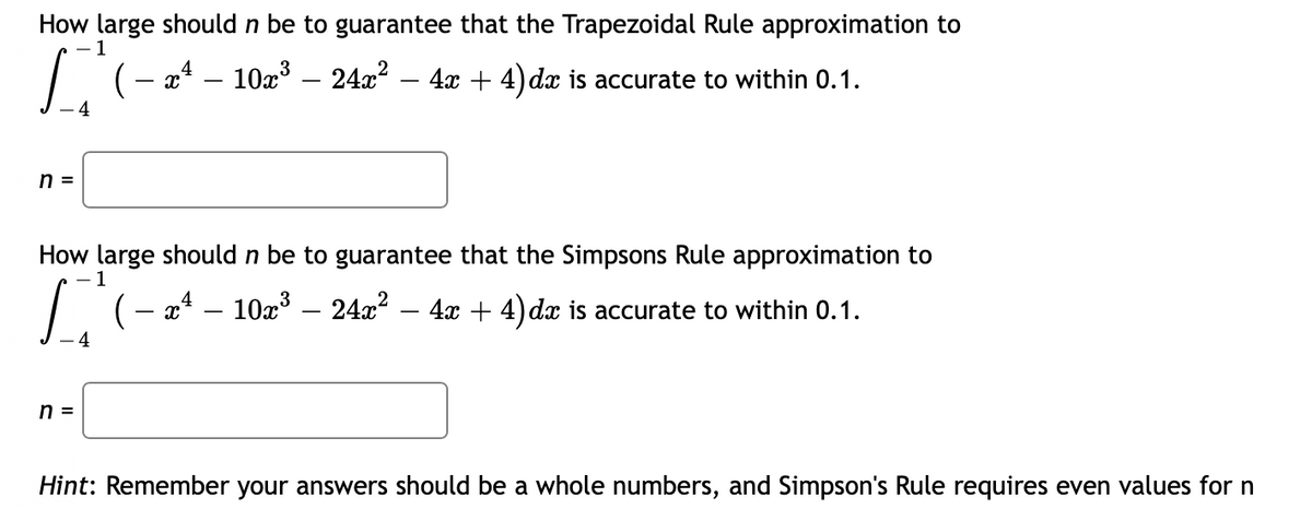 **Educational Content on Numerical Integration Techniques**

---

### Problem Statement:

**How large should \( n \) be to guarantee that the Trapezoidal Rule approximation to**
\[
\int_{-4}^{-1} \left( -x^4 - 10x^3 - 24x^2 - 4x + 4 \right) dx
\]
**is accurate to within 0.1.**

\( n = \) [ Text Box ]

---

**How large should \( n \) be to guarantee that the Simpson's Rule approximation to**
\[
\int_{-4}^{-1} \left( -x^4 - 10x^3 - 24x^2 - 4x + 4 \right) dx
\]
**is accurate to within 0.1.**

\( n = \) [ Text Box ]

---

**Hint:** Remember your answers should be whole numbers, and Simpson's Rule requires even values for \( n \).

---

In this problem, students are asked to determine the number of subintervals \( n \) needed to achieve a specified accuracy when approximating a definite integral using the Trapezoidal Rule and Simpson's Rule. The integral represents a polynomial function that is to be integrated over the interval from \(-4\) to \(-1\). The accuracy criterion specified is 0.1.

For better understanding:
- **Trapezoidal Rule** uses trapezoids to approximate the area under the curve, which requires considering the error bound formula for the Trapezoidal Rule to ensure the accuracy.
- **Simpson's Rule** leverages parabolic segments to approximate the area under the curve. This rule typically offers better accuracy for a given \( n \) compared to the Trapezoidal Rule but also requires \( n \) to be even.

This exercise necessitates understanding the application of numerical methods for integration, specifically focusing on error estimation techniques.

---

*Note:* To insert numerical solutions into the text boxes, students will need to apply error bounds for each method and solve for \( n \).

