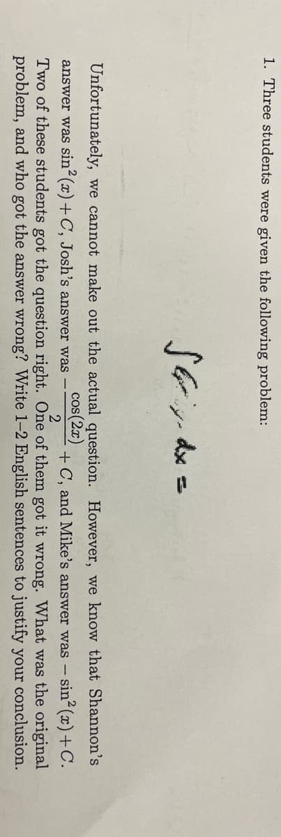 1. Three students were given the following problem:
Unfortunately, we cannot make out the actual question. However, we know that Shannon's
cos(2x)
+ C, and Mike's answer was - sin2 (x)+C.
answer was sin (x)+C, Josh's answer was -
Two of these students got the question right. One of them got it wrong. What was the original
problem, and who got the answer wrong? Write 1-2 English sentences to justify your conclusion.
