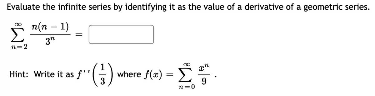 Evaluate the infinite series by identifying it as the value of a derivative of a geometric series.
n(n − 1)
3n
∞
n=2
=
(²)
3
Hint: Write it as f''
where f(x)
=
£².
n=0