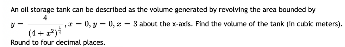 An oil storage tank can be described
4
Y =
X = : 0, y = 0, x
19
(4+x²) i
Round to four decimal places.
as the volume generated by revolving the area bounded by
=
= 3 about the x-axis. Find the volume of the tank (in cubic meters).