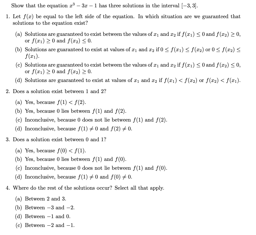 Show that the equation x³ – 3x – 1 has three solutions in the interval [-3, 3].
1. Let f(x) be equal to the left side of the equation. In which situation are we guaranteed that
solutions to the equation exist?
(a) Solutions are guaranteed to exist between the values of x1 and x2 if f(x1) < 0 and f(x2) > 0,
or f(x1) > 0 and f(x2) < 0.
(b) Solutions are guaranteed to exist at values of x1 and x2 if 0 < f(x1) < f(x2) or 0 < f(x2)<
f(x1).
(c) Solutions are guaranteed to exist between the values of x1 and x2 if f(x1) < 0 and f(x2)< 0,
or f(x1) > 0 and f(x2) > 0.
(d) Solutions are guaranteed to exist at values of x1 and x2 if f(x1) < f(x2) or f(x2) < f(x1).
2. Does a solution exist between 1 and 2?
(a) Yes, because f(1) < f(2).
(b) Yes, because 0 lies between f(1) and f(2).
(c) Inconclusive, because 0 does not lie between f(1) and f(2).
(d) Inconclusive, because f(1) 0 and f(2) 0.
3. Does a solution exist between 0 and 1?
(a) Yes, because f(0) < f(1).
(b) Yes, because 0 lies between f(1) and f(0).
(c) Inconclusive, because 0 does not lie between f(1) and f(0).
(d) Inconclusive, because f(1) + 0 and f(0) 0.
4. Where do the rest of the solutions occur? Select all that apply.
(a) Between 2 and 3.
(b) Between -3 and -2.
(d) Between –1 and 0.
(c) Between -2 and –1.
