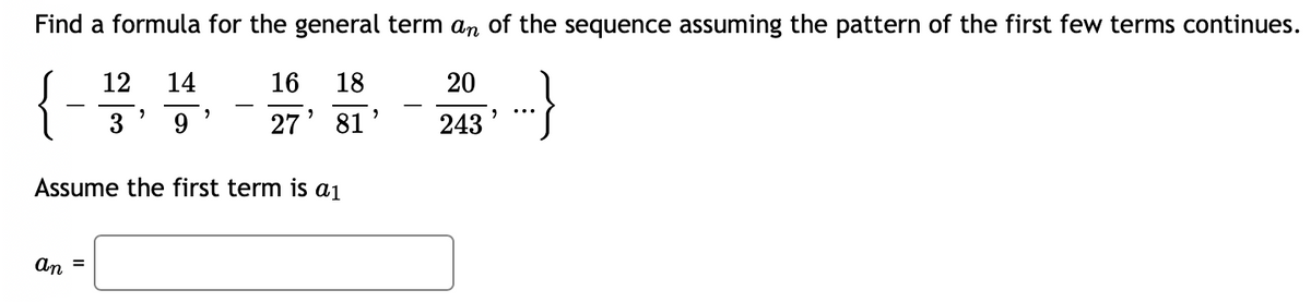 **Sequence Pattern Analysis and Formula Derivation**

To determine the formula for the general term \( a_n \) of the given sequence, let's first examine the sequence itself:

\[
\left\{ - \frac{12}{3}, \frac{14}{9}, - \frac{16}{27}, \frac{18}{81}, - \frac{20}{243}, \cdots \right\}
\]

**Step-by-Step Analysis:**

1. **Numerator Analysis:**
   - The numerators are: \( 12, 14, 16, 18, 20, \ldots \).
   - Observation: These numbers form an arithmetic sequence with a common difference of \( 2 \).
   - Therefore, the \( n \)-th term of the numerator sequence can be written as:
     \[ N = 12 + (n-1) \times 2 = 2n + 10 \]

2. **Denominator Analysis:**
   - The denominators are: \( 3, 9, 27, 81, 243, \ldots \).
   - Observation: These numbers form a geometric sequence with a common ratio of \( 3 \).
   - Therefore, the \( n \)-th term of the denominator sequence can be written as:
     \[ D = 3^n \]

3. **Sign Analysis:**
   - The terms alternatively switch between negative and positive.
   - Therefore, the sign can be represented using \( (-1)^n \) since \( (-1)^1 = -1 \) (first term is negative), \( (-1)^2 = 1 \) (second term is positive), and so on.

**Combining These Observations:**

Putting these observations together, the general term \( a_n \) of the sequence is given by:

\[ a_n = (-1)^n \times \frac{2n + 10}{3^n} \]

**Final Equation:**

\[
a_n = (-1)^n \times \frac{2n + 10}{3^n}
\]