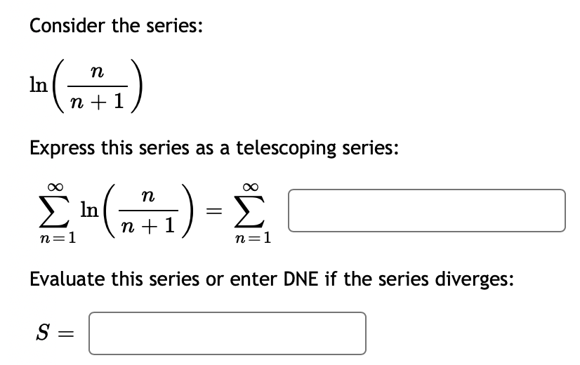 ## Telescoping Series Example

Consider the series:

\[ \ln\left(\frac{n}{n+1}\right) \]

Express this series as a telescoping series:

\[ \sum_{n=1}^{\infty} \ln\left(\frac{n}{n+1}\right) = \sum_{n=1}^{\infty} \]

Evaluate this series or enter DNE if the series diverges:

\[ S = \]