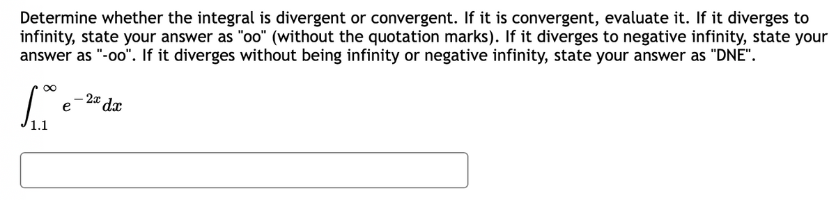 **Problem Statement:**

Determine whether the integral is divergent or convergent. If it is convergent, evaluate it. If it diverges to infinity, state your answer as "oo" (without the quotation marks). If it diverges to negative infinity, state your answer as "-oo". If it diverges without being infinity or negative infinity, state your answer as "DNE".

\[ \int_{1.1}^{\infty} e^{-2x} \, dx \]

*Answer Box:* 

[                 ]