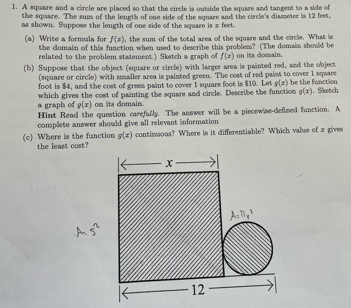 1. A square and a circle are placed so that the circle is outside the square and tangent to a side of
the square. The sum of the length of one side of the square and the circle's diameter is 12 feet,
as shown. Suppose the length of one side of the square is x feet.
(a) Write a formula for f(x), the sum of the total area of the square and the circle. What is
the domain of this function when used to describe this problem? (The domain should be
related to the problem statement.) Sketch a graph of f(x) on its domain.
(b) Suppose that the object (square or circle) with larger area is painted red, and the object
(square or circle) with smaller area is painted green. The cost of red paint to cover 1 square
foot is $4, and the cost of green paint to cover 1 square foot is $10. Let g(x) be the function
which gives the cost of painting the square and circle. Describe the function g(x). Sketch
a graph of g(x) on its domain.
Hint Read the question carefully. The answer will be a piecewise-defined function. A
complete answer should give all relevant information
(c) Where is the function g(x) continuous? Where is it differentiable? Which value of x gives
the least cost?
Ac Tly?
A s
12
