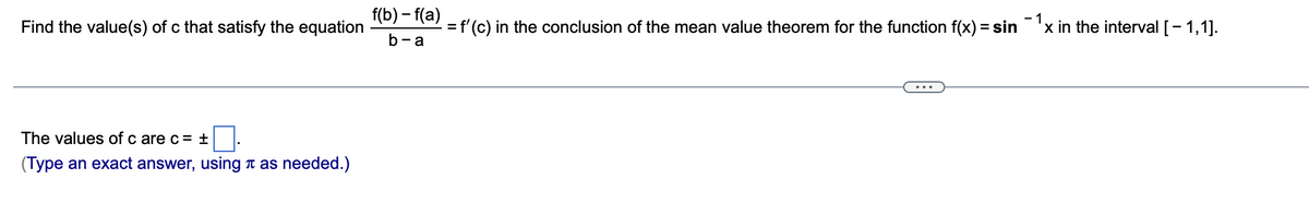 f(b) – f(a)
- 1
Find the value(s) of c that satisfy the equation
f'(c) in the conclusion of the mean value theorem for the function f(x) = sin'x in the interval [- 1,1].
b- a
The values of c are c= ±
(Type an exact answer, using t as needed.)
