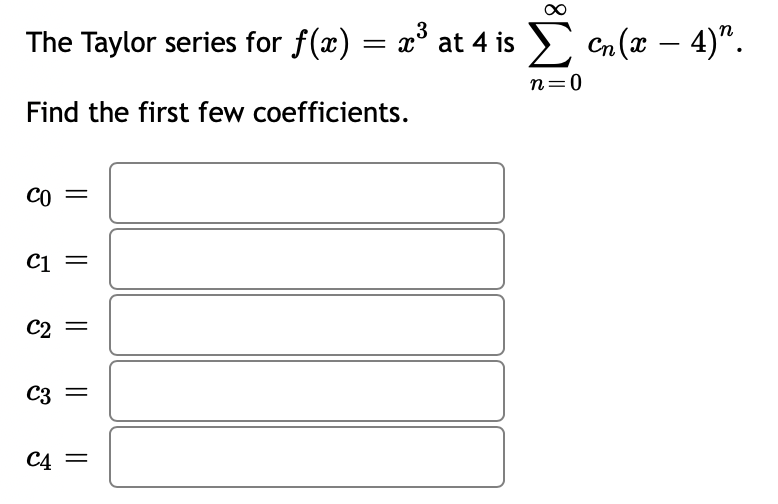 ### Taylor Series for \( f(x) = x^3 \) at \( x = 4 \)

The Taylor series for the function \( f(x) = x^3 \) around \( x = 4 \) is expressed as:
\[ f(x) = \sum_{n=0}^{\infty} c_n (x - 4)^n. \]

#### Objective
Find the first few coefficients of the Taylor series.

#### Coefficients
\[ c_0 = \boxed{} \]
\[ c_1 = \boxed{} \]
\[ c_2 = \boxed{} \]
\[ c_3 = \boxed{} \]
\[ c_4 = \boxed{} \]

Fill in the boxes with the computed values of the coefficients \( c_n \).