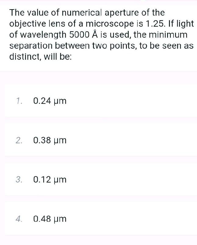 The value of numerical aperture of the
objective lens of a microscope is 1.25. If light
of wavelength 5000 Å is used, the minimum
separation between two points, to be seen as
distinct, will be:
1. 0.24 um
2. 0.38 um
3. 0.12 um
4.
0.48 um
