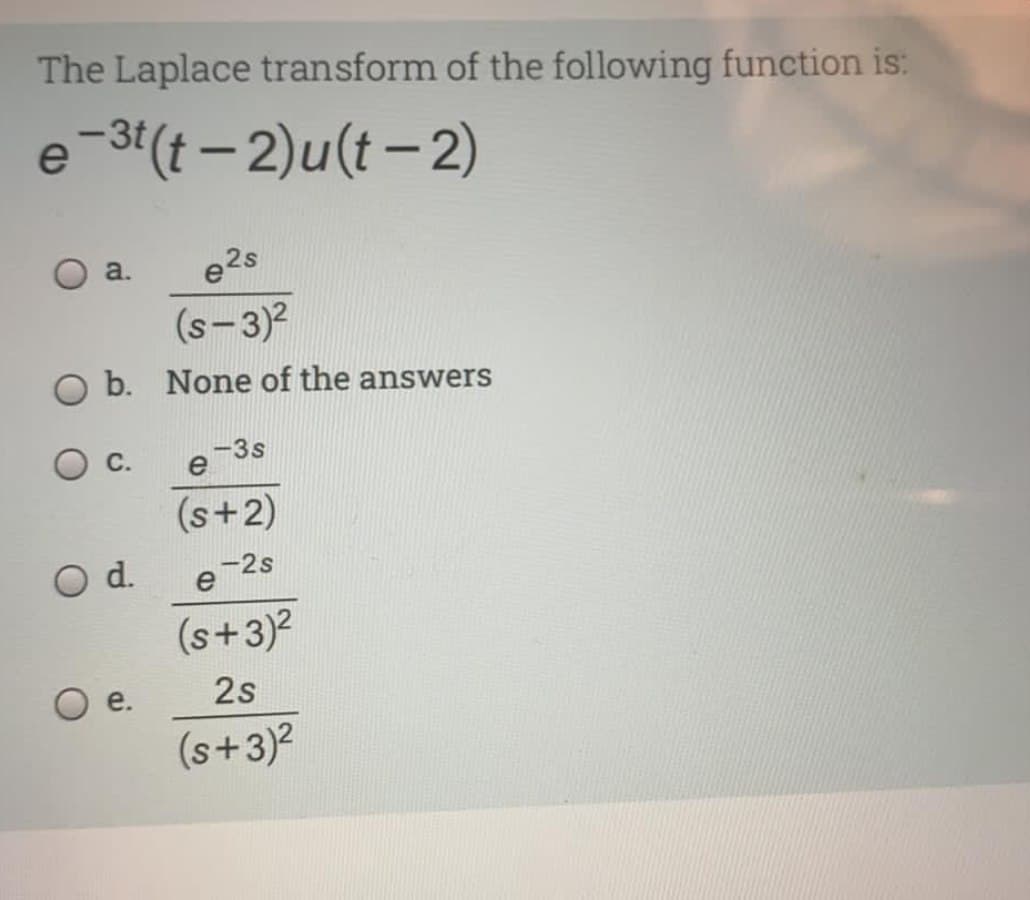 The Laplace transform of the following function is:
e-3'(t – 2)u(t – 2)
a.
e2s
(s-3)?
O b. None of the answers
-3s
e
С.
(s+2)
d.
e-2s
(s+3)2
e.
2s
(s+3)2
