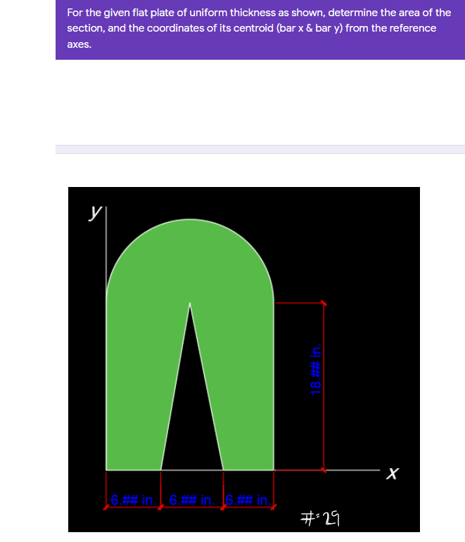 For the given flat plate of uniform thickness as shown, determine the area of the
section, and the coordinates of its centroid (bar x & bar y) from the reference
аxes.
00
X
6.##in. | 6.## in. 16.## in.
#29
18.## In.
