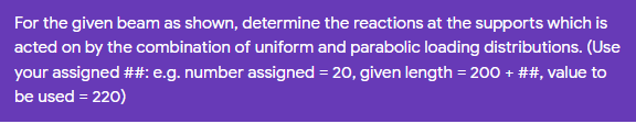 For the given beam as shown, determine the reactions at the supports which is
acted on by the combination of uniform and parabolic loading distributions. (Use
your assigned ##: e.g. number assigned = 20, given length = 200 + ##, value to
be used = 220)
