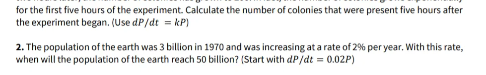 for the first five hours of the experiment. Calculate the number of colonies that were present five hours after
the experiment began. (Use dP/dt = kP)
2. The population of the earth was 3 billion in 1970 and was increasing at a rate of 2% per year. With this rate,
when will the population of the earth reach 50 billion? (Start with dP/dt = 0.02P)
