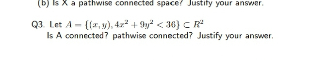 (b) Is X a pathwise connected space? Justify your answer.
Q3. Let A = {(x, y), 4x² + 9y² < 36} C R²
Is A connected? pathwise connected? Justify your answer.
