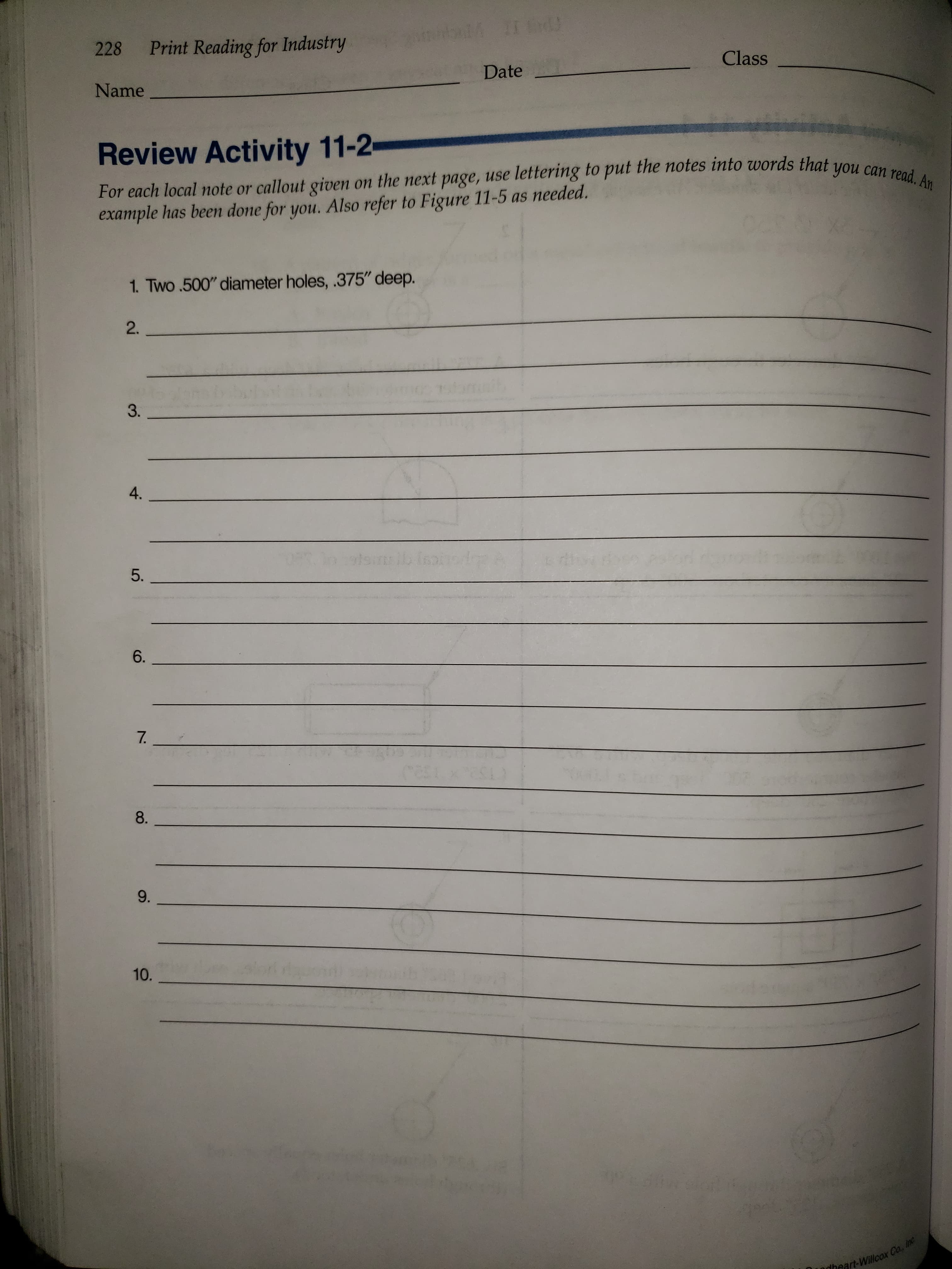 IT VIVCH
Print Reading for Industry
228
Class
Date
Name
Review Activity 11-2
For each local note or callout given on the next page, use lettering to put the notes into words that
example has been done for you. Also refer to Figure 11-5 as needed.
can read. An
you
1. Two .500" diameter holes, .375" deep.
2.
3.
4.
5.
6.
7.
8A
9-
10.
nheart-Willcox Co, In
