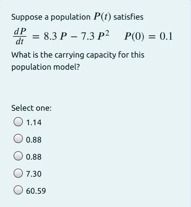 Suppose a population P(t) satisfies
dP
dt
8.3 P – 7.3 P2 P(0) = 0.1
What is the carrying capacity for this
population model?
Select one:
O 1.14
0.88
0.88
7.30
O 60.59
