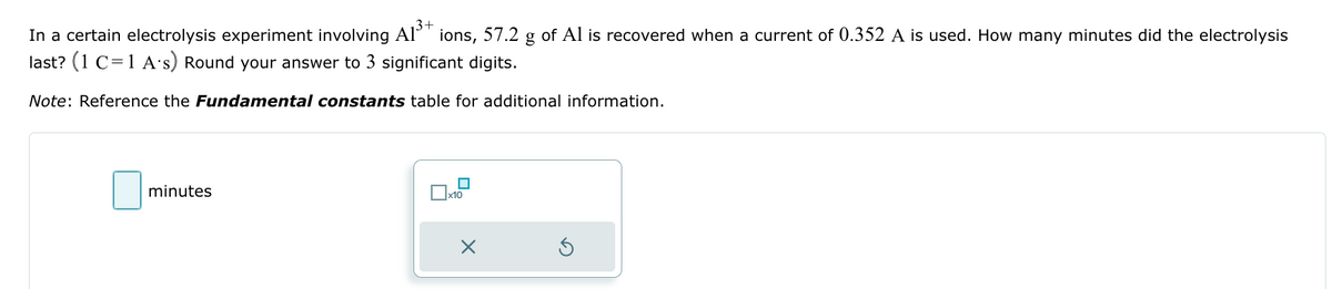 In a certain electrolysis experiment involving A1³+ ions, 57.2 g of Al is recovered when a current of 0.352 A is used. How many minutes did the electrolysis
last? (1 C=1 A's) Round your answer to 3 significant digits.
Note: Reference the Fundamental constants table for additional information.
minutes
x10
X