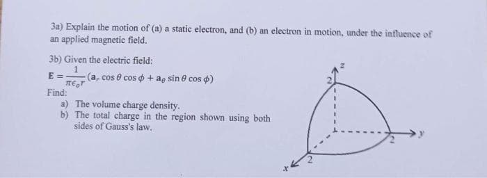 **Physics Problem**

**Question 3a**  
Explain the motion of (a) a static electron, and (b) an electron in motion, under the influence of an applied magnetic field.

**Question 3b**  
Given the electric field:

\[ E = \frac{1}{\pi \epsilon_0 r^7} (a_r \cos \theta \cos \phi + a_{\theta} \sin \theta \cos \phi) \]

Find:  
(a) The volume charge density.  
(b) The total charge in the region shown using both sides of Gauss's law.

**Diagram Explanation:**

The diagram depicts a spherical coordinate system with the coordinates \(x, y,\) and \(z\) labeled. The sphere has a radius of 2 units.

- The \(x\)-axis extends horizontally to the right.
- The \(y\)-axis extends horizontally to the left.
- The \(z\)-axis extends vertically.

The drawing includes:
1. A quarter-sphere with a radius of 2 units.
2. Dashed lines representing the coordinate axes' intersections with the sphere's surface.

This setup is used to determine the total charge within the given volume using Gauss's law.