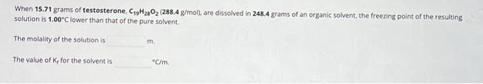 When 15.71 grams of testosterone, C19H2802 (288.4 g/mol), are dissolved in 248.4 grams of an organic solvent, the freezing point of the resulting
solution is 1.00°C lower than that of the pure solvent.
The molality of the solution is
The value of K, for the solvent is
m.
"C/m.