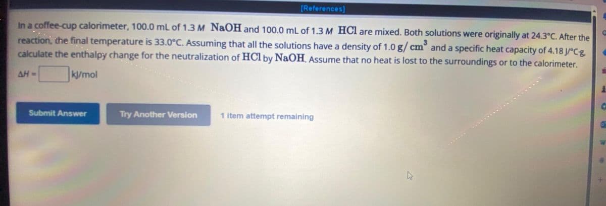 [References]
In a coffee-cup calorimeter, 100.0 mL of 1.3 M NaOH and 100.0 mL of 1.3 M HCl are mixed. Both solutions were originally at 24.3°C. After the
reaction, the final temperature is 33.0°C. Assuming that all the solutions have a density of 1.0 g/cm³ and a specific heat capacity of 4.18 J/°C-g.
calculate the enthalpy change for the neutralization of HCl by NaOH. Assume that no heat is lost to the surroundings or to the calorimeter.
kJ/mol
AH =
Submit Answer
Try Another Version
1 item attempt remaining
4
C
C
A
6
T