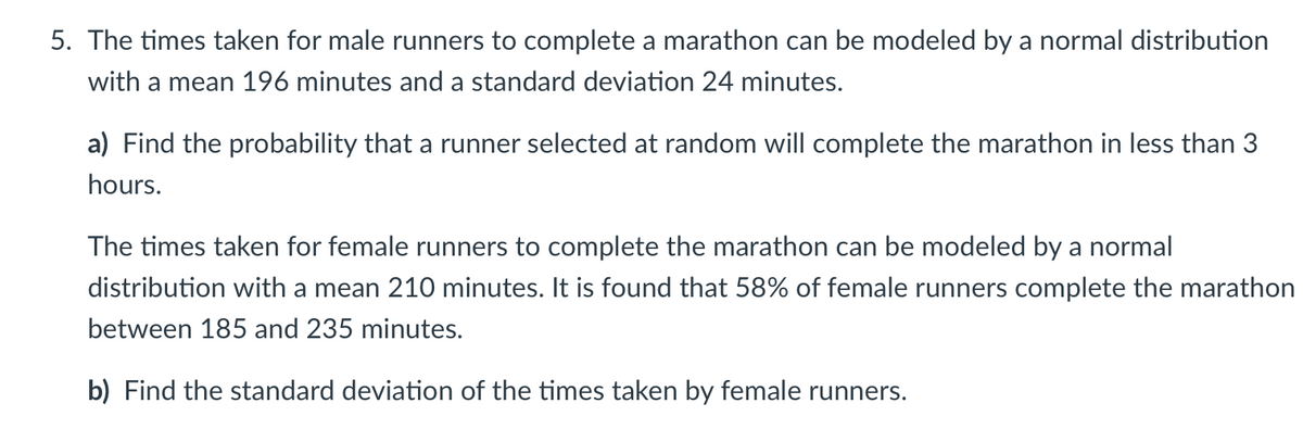 5. The times taken for male runners to complete a marathon can be modeled by a normal distribution
with a mean 196 minutes and a standard deviation 24 minutes.
a) Find the probability that a runner selected at random will complete the marathon in less than 3
hours.
The times taken for female runners to complete the marathon can be modeled by a normal
distribution with a mean 210 minutes. It is found that 58% of female runners complete the marathon
between 185 and 235 minutes.
b) Find the standard deviation of the times taken by female runners.
