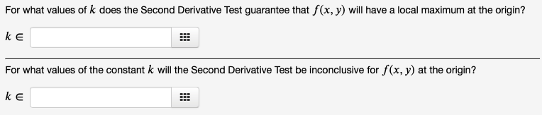 For what values of k does the Second Derivative Test guarantee that f(x, y) will have a local maximum at the origin?
KE
For what values of the constant k will the Second Derivative Test be inconclusive for f(x, y) at the origin?
KE