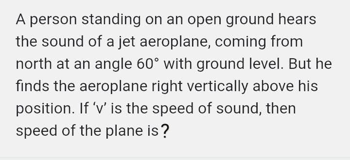 A person standing on an open ground hears
the sound of a jet aeroplane, coming from
north at an angle 60° with ground level. But he
finds the aeroplane right vertically above his
position. If 'v' is the speed of sound, then
speed of the plane is?
