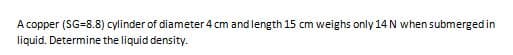 A copper (SG=8.8) cylinder of diameter 4 cm and length 15 cm weighs only 14 N when submerged in
liquid. Determine the liquid density.
