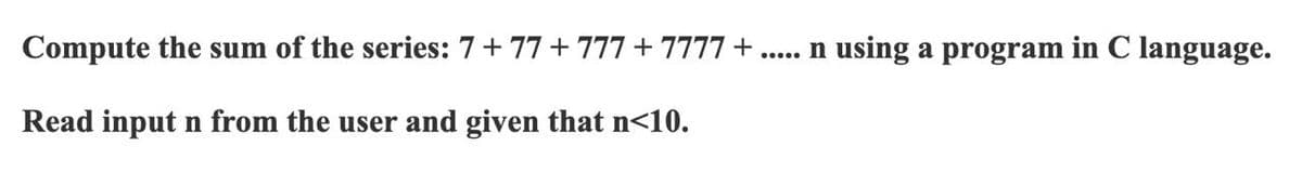 Compute the sum of the series: 7+ 77 +777 + 7777 +
. n using a program in C language.
Read input n from the user and given that n<10.
