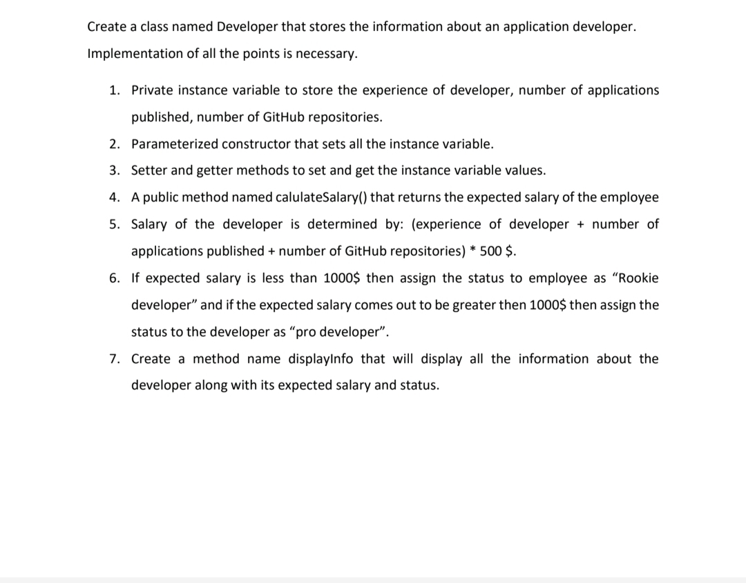 Create a class named Developer that stores the information about an application developer.
Implementation of all the points is necessary.
1. Private instance variable to store the experience of developer, number of applications
published, number of GitHub repositories.
2. Parameterized constructor that sets all the instance variable.
3. Setter and getter methods to set and get the instance variable values.
4. A public method named calulateSalary() that returns the expected salary of the employee
5. Salary of the developer is determined by: (experience of developer + number of
applications published + number of GitHub repositories) * 500 $.
6. If expected salary is less than 1000$ then assign the status to employee as "Rookie
developer" and if the expected salary comes out to be greater then 1000$ then assign the
status to the developer as "pro developer".
7. Create a method name displaylnfo that will display all the information about the
developer along with its expected salary and status.
